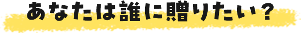 あなたは誰に贈りたい?